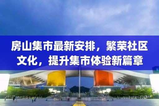 房山集市最新安排，繁榮社區(qū)文化，提升集市體驗(yàn)新篇章