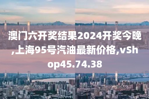 澳門(mén)六開(kāi)獎(jiǎng)結(jié)果2024開(kāi)獎(jiǎng)今晚,上海95號(hào)汽油最新價(jià)格,vShop45.74.38