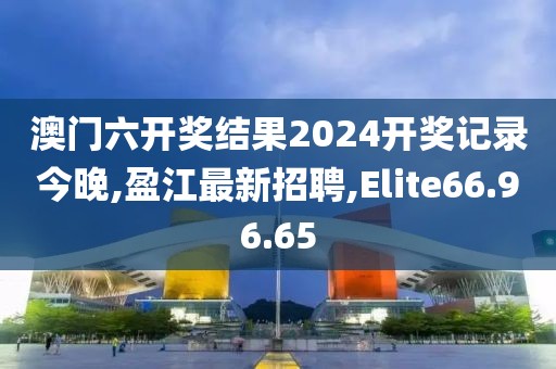 澳門六開獎結果2024開獎記錄今晚,盈江最新招聘,Elite66.96.65