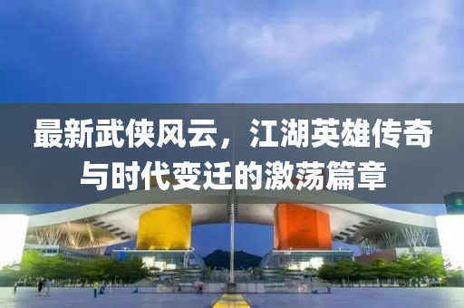 最新武俠風云，江湖英雄傳奇與時代變遷的激蕩篇章