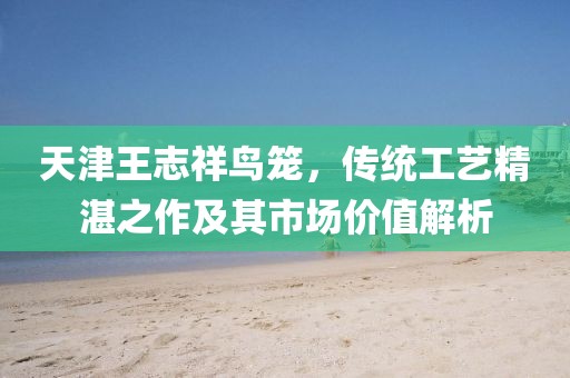 天津王志祥鳥籠，傳統(tǒng)工藝精湛之作及其市場(chǎng)價(jià)值解析