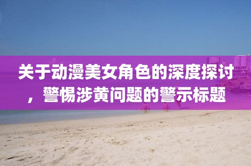 關(guān)于動(dòng)漫美女角色的深度探討，警惕涉黃問題的警示標(biāo)題