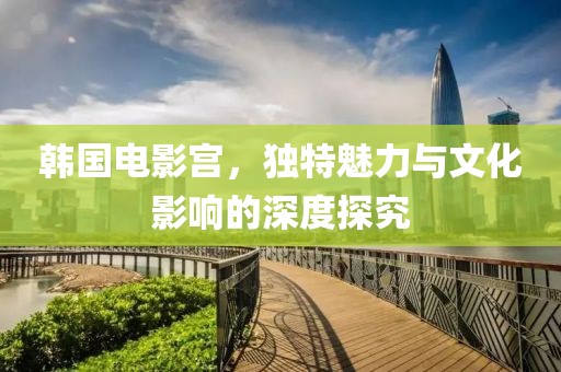 韓國電影宮，獨特魅力與文化影響的深度探究