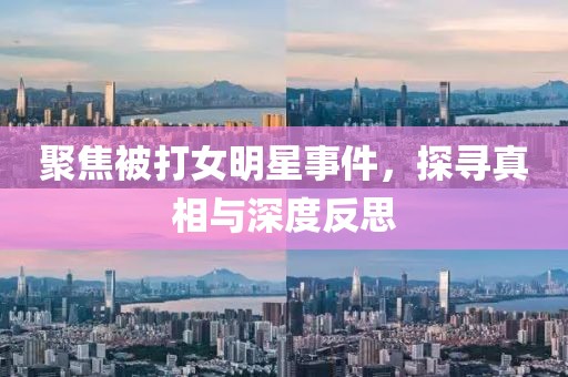 聚焦被打女明星事件，探尋真相與深度反思