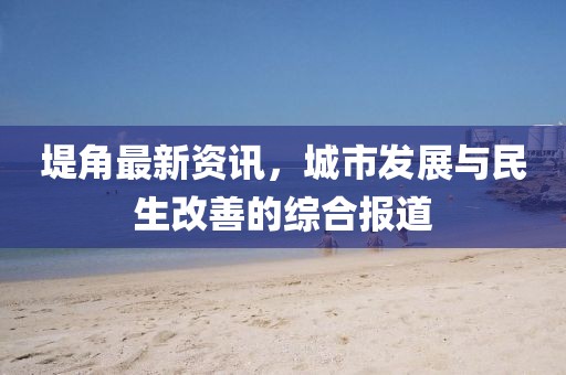 堤角最新資訊，城市發(fā)展與民生改善的綜合報道