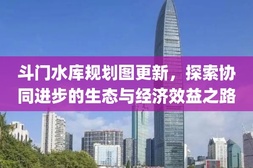 斗門水庫規(guī)劃圖更新，探索協(xié)同進步的生態(tài)與經(jīng)濟效益之路