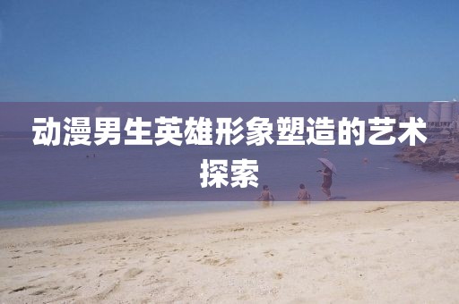 動漫男生英雄形象塑造的藝術探索