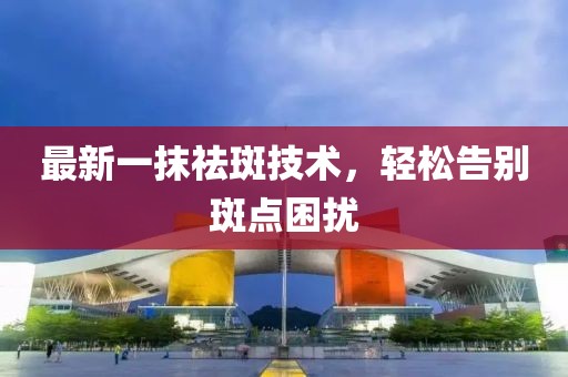 最新一抹祛斑技術(shù)，輕松告別斑點(diǎn)困擾