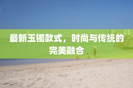 最新玉鐲款式，時尚與傳統(tǒng)的完美融合