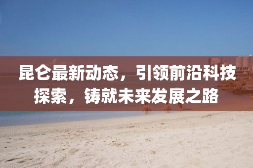 昆侖最新動態(tài)，引領(lǐng)前沿科技探索，鑄就未來發(fā)展之路
