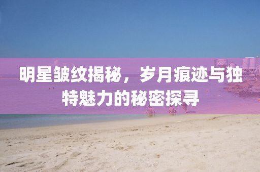 明星皺紋揭秘，歲月痕跡與獨(dú)特魅力的秘密探尋