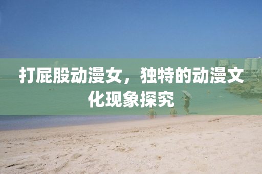 打屁股動漫女，獨特的動漫文化現(xiàn)象探究