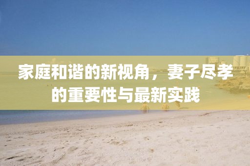 家庭和諧的新視角，妻子盡孝的重要性與最新實踐