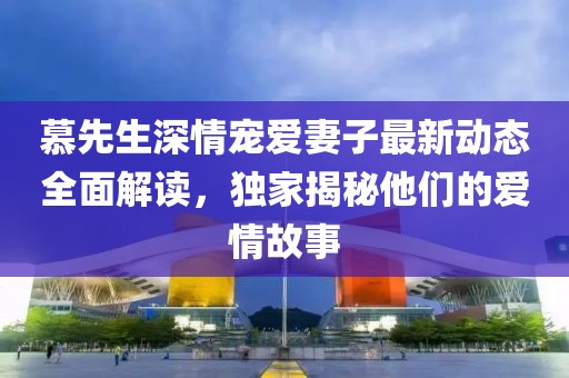 慕先生深情寵愛妻子最新動態(tài)全面解讀，獨家揭秘他們的愛情故事