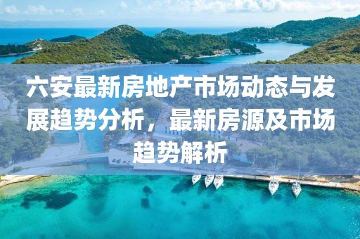 六安最新房地產(chǎn)市場動態(tài)與發(fā)展趨勢分析，最新房源及市場趨勢解析