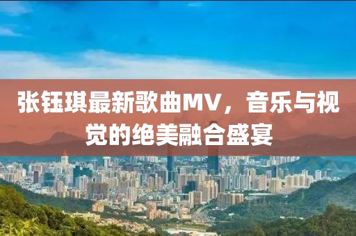 張鈺琪最新歌曲MV，音樂與視覺的絕美融合盛宴