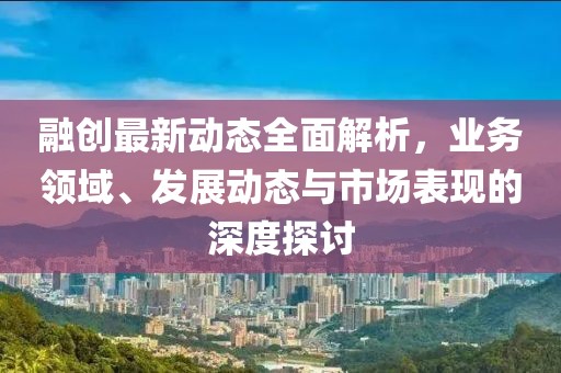 融創(chuàng)最新動(dòng)態(tài)全面解析，業(yè)務(wù)領(lǐng)域、發(fā)展動(dòng)態(tài)與市場(chǎng)表現(xiàn)的深度探討