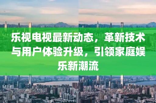 樂視電視最新動態(tài)，革新技術(shù)與用戶體驗(yàn)升級，引領(lǐng)家庭娛樂新潮流
