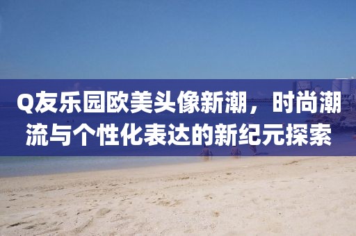 Q友樂園歐美頭像新潮，時(shí)尚潮流與個(gè)性化表達(dá)的新紀(jì)元探索