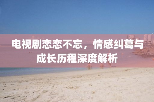 電視劇戀戀不忘，情感糾葛與成長(zhǎng)歷程深度解析