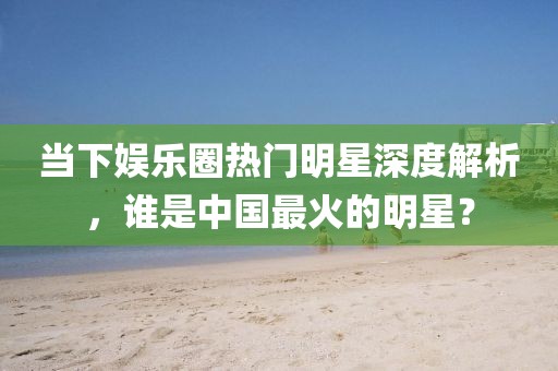 當下娛樂圈熱門明星深度解析，誰是中國最火的明星？