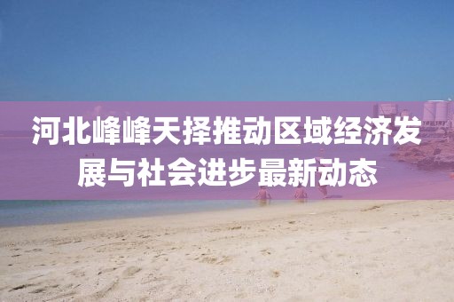 河北峰峰天擇推動(dòng)區(qū)域經(jīng)濟(jì)發(fā)展與社會(huì)進(jìn)步最新動(dòng)態(tài)