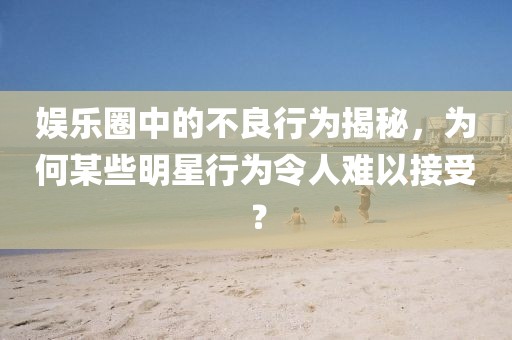 娛樂圈中的不良行為揭秘，為何某些明星行為令人難以接受？