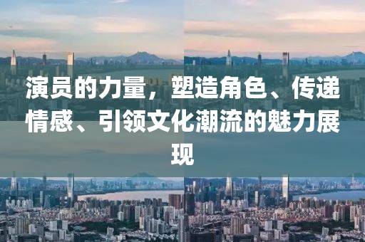 演員的力量，塑造角色、傳遞情感、引領文化潮流的魅力展現(xiàn)