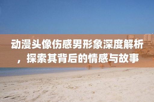 動漫頭像傷感男形象深度解析，探索其背后的情感與故事