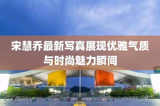 宋慧喬最新寫真展現(xiàn)優(yōu)雅氣質(zhì)與時尚魅力瞬間