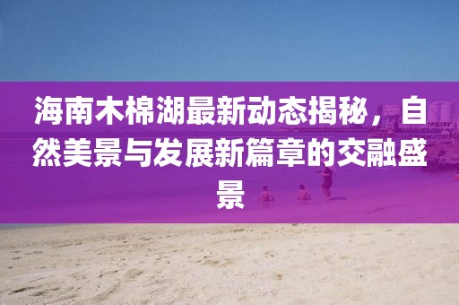 海南木棉湖最新動(dòng)態(tài)揭秘，自然美景與發(fā)展新篇章的交融盛景