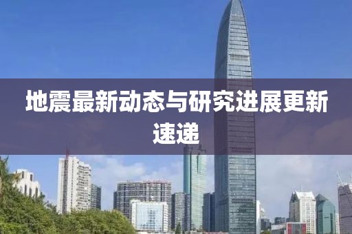 地震最新動態(tài)與研究進(jìn)展更新速遞