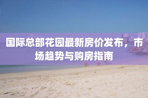 國際總部花園最新房價發(fā)布，市場趨勢與購房指南