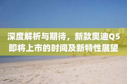 深度解析與期待，新款?yuàn)W迪Q5即將上市的時(shí)間及新特性展望