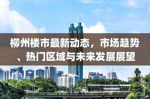 柳州樓市最新動(dòng)態(tài)，市場(chǎng)趨勢(shì)、熱門區(qū)域與未來(lái)發(fā)展展望