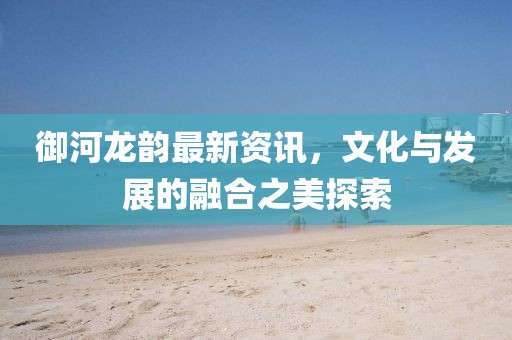 御河龍韻最新資訊，文化與發(fā)展的融合之美探索