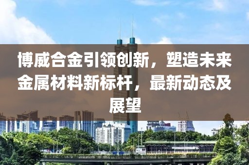 博威合金引領創(chuàng)新，塑造未來金屬材料新標桿，最新動態(tài)及展望