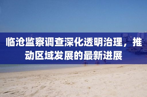 臨滄監(jiān)察調(diào)查深化透明治理，推動區(qū)域發(fā)展的最新進展