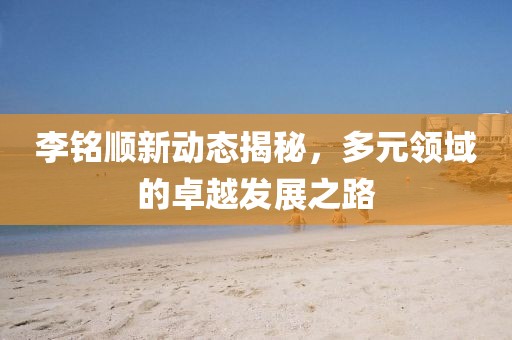 李銘順新動態(tài)揭秘，多元領(lǐng)域的卓越發(fā)展之路