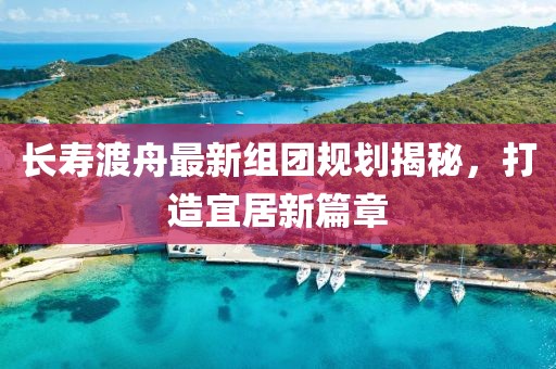 長壽渡舟最新組團(tuán)規(guī)劃揭秘，打造宜居新篇章