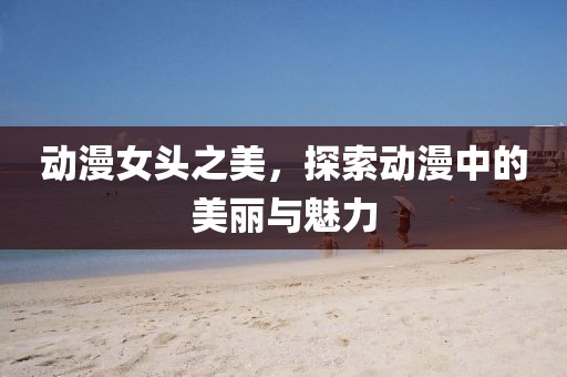 動(dòng)漫女頭之美，探索動(dòng)漫中的美麗與魅力
