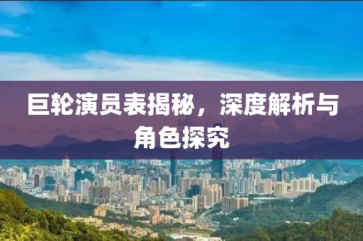 巨輪演員表揭秘，深度解析與角色探究