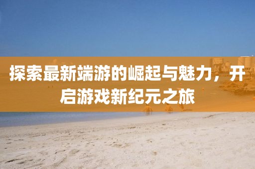 探索最新端游的崛起與魅力，開啟游戲新紀元之旅