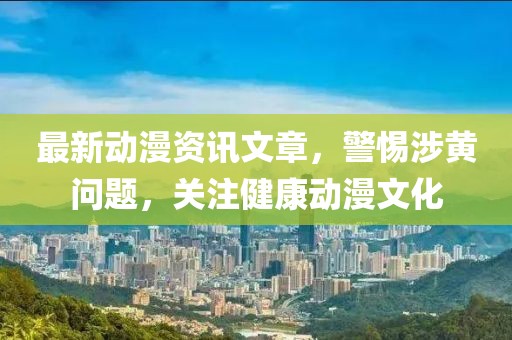 最新動(dòng)漫資訊文章，警惕涉黃問(wèn)題，關(guān)注健康動(dòng)漫文化