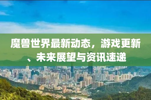 魔獸世界最新動態(tài)，游戲更新、未來展望與資訊速遞