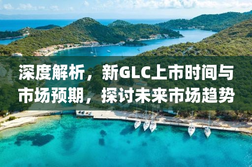 深度解析，新GLC上市時(shí)間與市場(chǎng)預(yù)期，探討未來(lái)市場(chǎng)趨勢(shì)