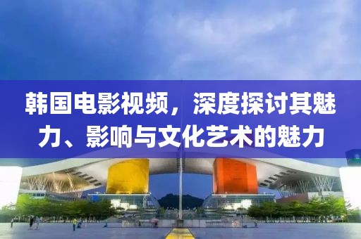 韓國電影視頻，深度探討其魅力、影響與文化藝術(shù)的魅力