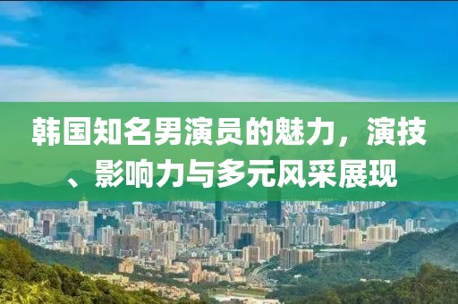 韓國(guó)知名男演員的魅力，演技、影響力與多元風(fēng)采展現(xiàn)