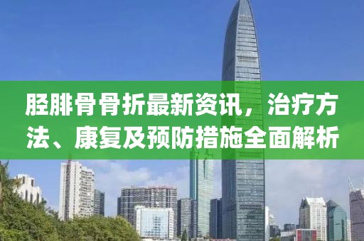 脛腓骨骨折最新資訊，治療方法、康復(fù)及預(yù)防措施全面解析