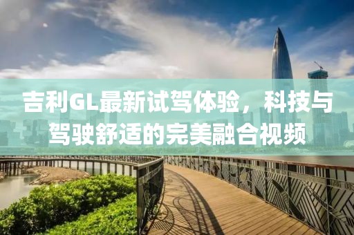 吉利GL最新試駕體驗，科技與駕駛舒適的完美融合視頻